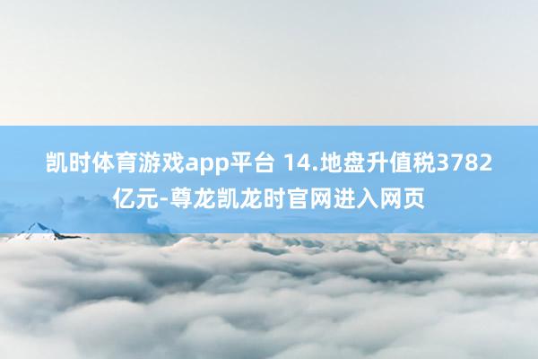 凯时体育游戏app平台 　　14.地盘升值税3782亿元-尊龙凯龙时官网进入网页