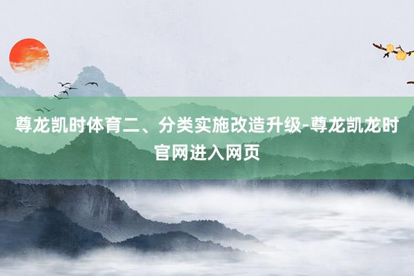 尊龙凯时体育　　二、分类实施改造升级-尊龙凯龙时官网进入网页