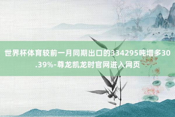 世界杯体育较前一月同期出口的334295吨增多30.39%-尊龙凯龙时官网进入网页