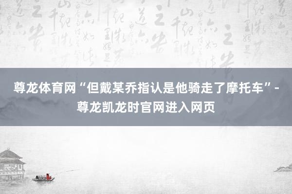 尊龙体育网“但戴某乔指认是他骑走了摩托车”-尊龙凯龙时官网进入网页