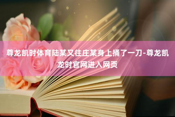 尊龙凯时体育陆某又往庄某身上捅了一刀-尊龙凯龙时官网进入网页