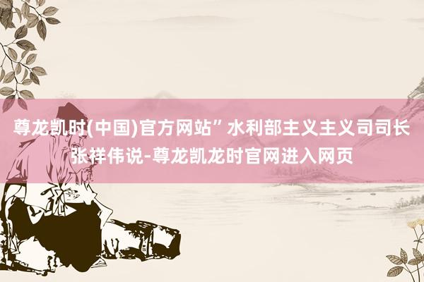 尊龙凯时(中国)官方网站”水利部主义主义司司长张祥伟说-尊龙凯龙时官网进入网页