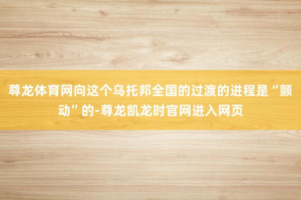 尊龙体育网向这个乌托邦全国的过渡的进程是“颤动”的-尊龙凯龙时官网进入网页