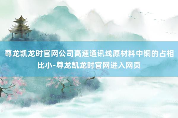 尊龙凯龙时官网公司高速通讯线原材料中铜的占相比小-尊龙凯龙时官网进入网页