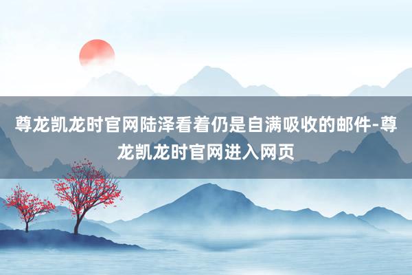 尊龙凯龙时官网陆泽看着仍是自满吸收的邮件-尊龙凯龙时官网进入网页