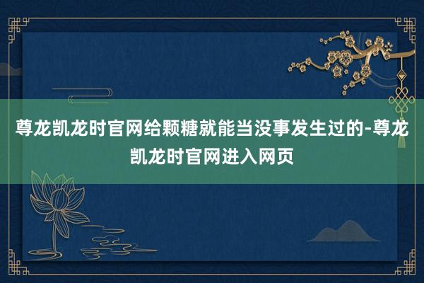 尊龙凯龙时官网给颗糖就能当没事发生过的-尊龙凯龙时官网进入网页